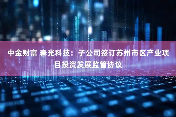 中金财富 春光科技：子公司签订苏州市区产业项目投资发展监管协议