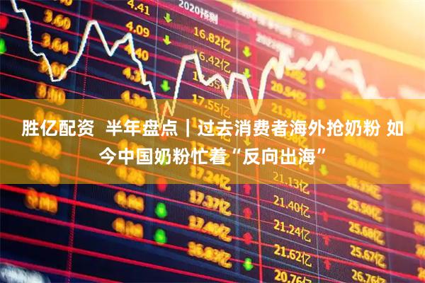 胜亿配资  半年盘点｜过去消费者海外抢奶粉 如今中国奶粉忙着“反向出海”
