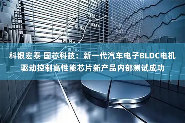 科银宏泰 国芯科技：新一代汽车电子BLDC电机驱动控制高性能芯片新产品内部测试成功