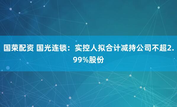 国荣配资 国光连锁：实控人拟合计减持公司不超2.99%股份