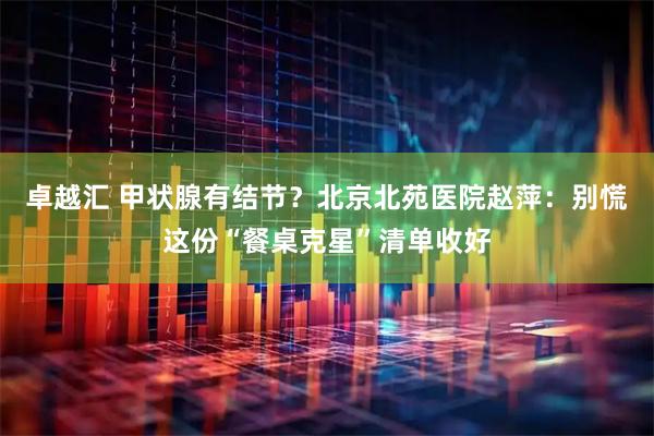 卓越汇 甲状腺有结节？北京北苑医院赵萍：别慌这份“餐桌克星”清单收好