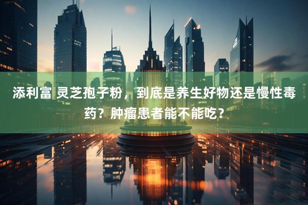添利富 灵芝孢子粉，到底是养生好物还是慢性毒药？肿瘤患者能不能吃？