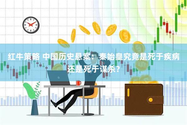 红牛策略 中国历史悬案：秦始皇究竟是死于疾病还是死于谋杀？