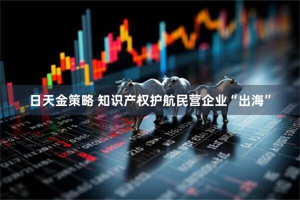 日天金策略 知识产权护航民营企业“出海”