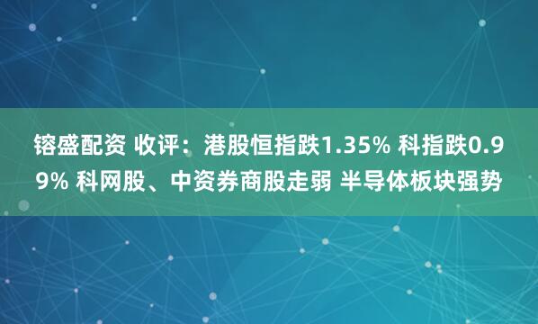 镕盛配资 收评：港股恒指跌1.35% 科指跌0.99% 科网股、中资券商股走弱 半导体板块强势
