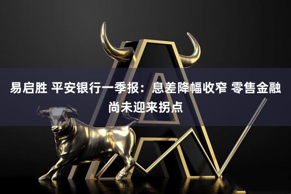 易启胜 平安银行一季报：息差降幅收窄 零售金融尚未迎来拐点