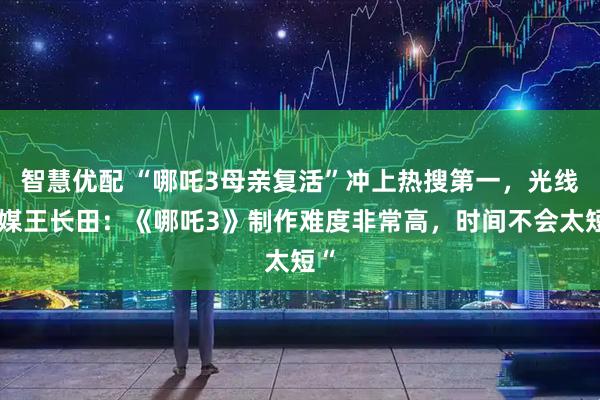 智慧优配 “哪吒3母亲复活”冲上热搜第一，光线传媒王长田：《哪吒3》制作难度非常高，时间不会太短“
