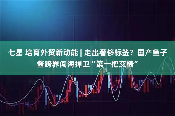 七星 培育外贸新动能 | 走出奢侈标签？国产鱼子酱跨界闯海捍卫“第一把交椅”