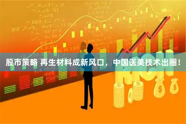 股市策略 再生材料成新风口，中国医美技术出圈！