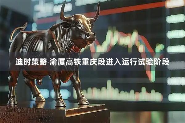 迪时策略 渝厦高铁重庆段进入运行试验阶段