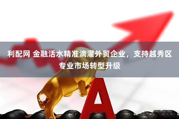 利配网 金融活水精准滴灌外贸企业，支持越秀区专业市场转型升级