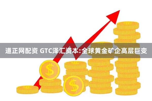 道正网配资 GTC泽汇资本:全球黄金矿企高层巨变