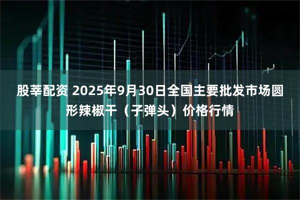 股莘配资 2025年9月30日全国主要批发市场圆形辣椒干（子弹头）价格行情
