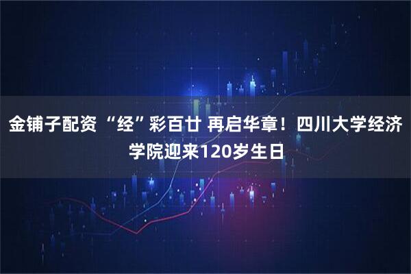 金铺子配资 “经”彩百廿 再启华章！四川大学经济学院迎来120岁生日