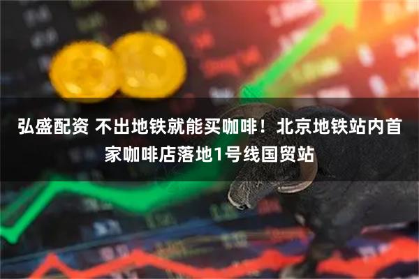 弘盛配资 不出地铁就能买咖啡！北京地铁站内首家咖啡店落地1号线国贸站