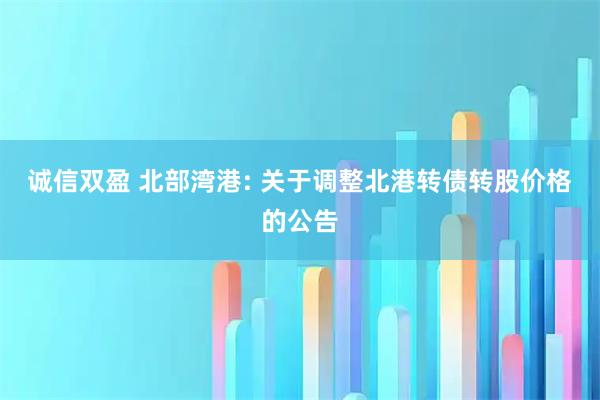 诚信双盈 北部湾港: 关于调整北港转债转股价格的公告