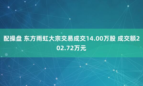 配操盘 东方雨虹大宗交易成交14.00万股 成交额202.72万元