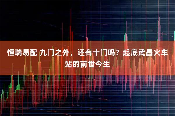 恒瑞易配 九门之外,还有十门吗?起底武昌火车站的前世今生