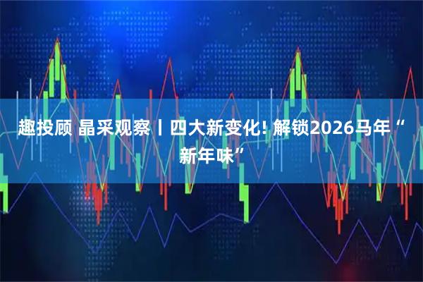 趣投顾 晶采观察丨四大新变化! 解锁2026马年“新年味”