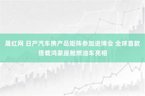 晟红网 日产汽车携产品矩阵参加进博会 全球首款搭载鸿蒙座舱燃油车亮相