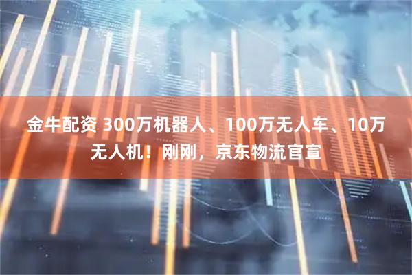 金牛配资 300万机器人、100万无人车、10万无人机!刚刚,京东物流官宣