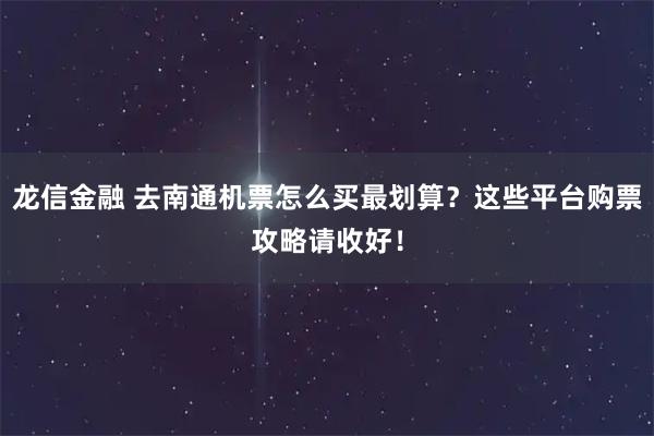 龙信金融 去南通机票怎么买最划算？这些平台购票攻略请收好！