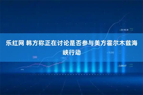 乐红网 韩方称正在讨论是否参与美方霍尔木兹海峡行动