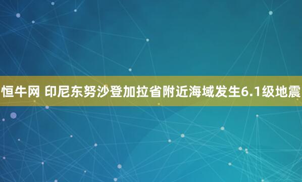 恒牛网 印尼东努沙登加拉省附近海域发生6.1级地震